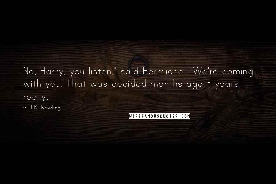 J.K. Rowling Quotes: No, Harry, you listen," said Hermione. "We're coming with you. That was decided months ago - years, really.