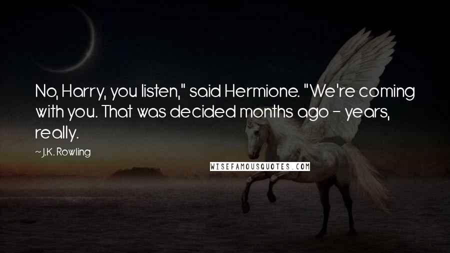 J.K. Rowling Quotes: No, Harry, you listen," said Hermione. "We're coming with you. That was decided months ago - years, really.