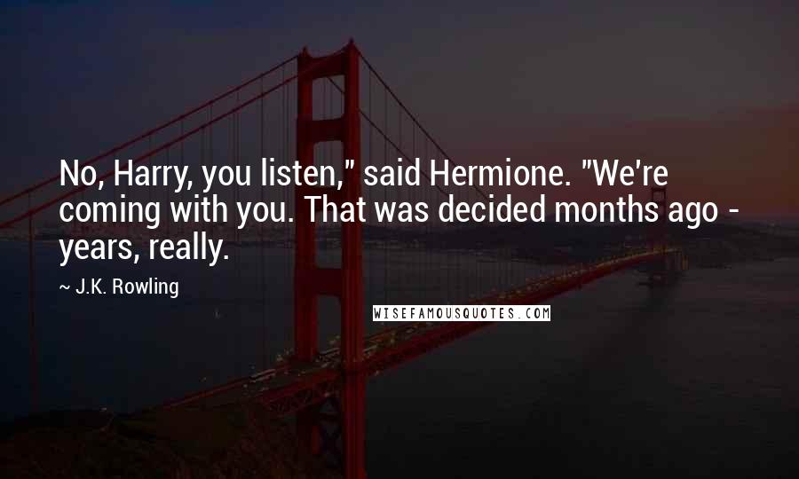 J.K. Rowling Quotes: No, Harry, you listen," said Hermione. "We're coming with you. That was decided months ago - years, really.