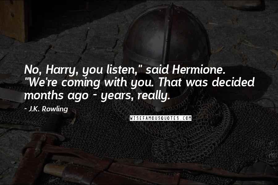 J.K. Rowling Quotes: No, Harry, you listen," said Hermione. "We're coming with you. That was decided months ago - years, really.