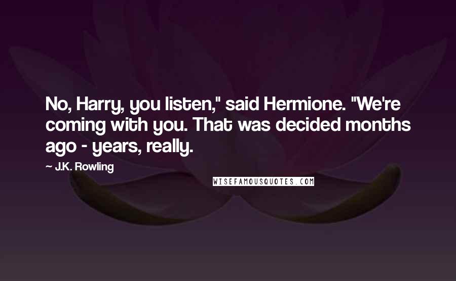 J.K. Rowling Quotes: No, Harry, you listen," said Hermione. "We're coming with you. That was decided months ago - years, really.