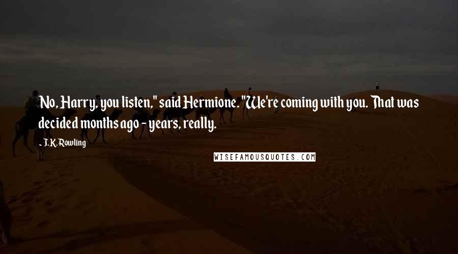 J.K. Rowling Quotes: No, Harry, you listen," said Hermione. "We're coming with you. That was decided months ago - years, really.