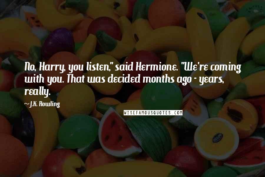 J.K. Rowling Quotes: No, Harry, you listen," said Hermione. "We're coming with you. That was decided months ago - years, really.