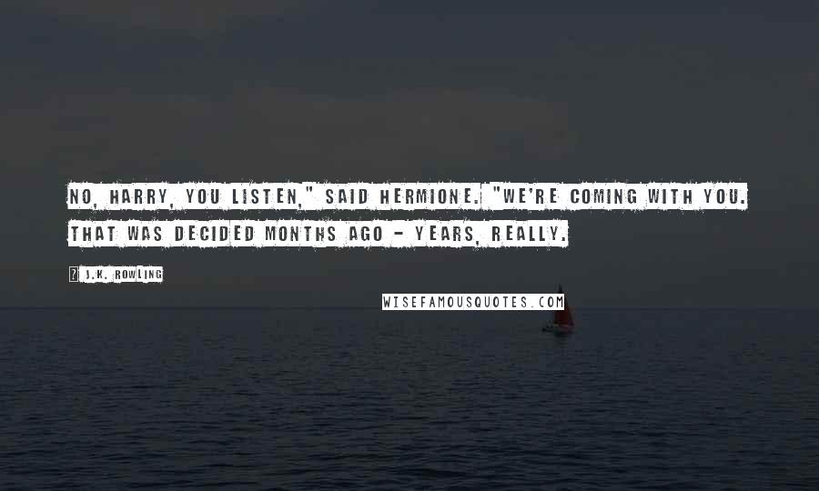 J.K. Rowling Quotes: No, Harry, you listen," said Hermione. "We're coming with you. That was decided months ago - years, really.