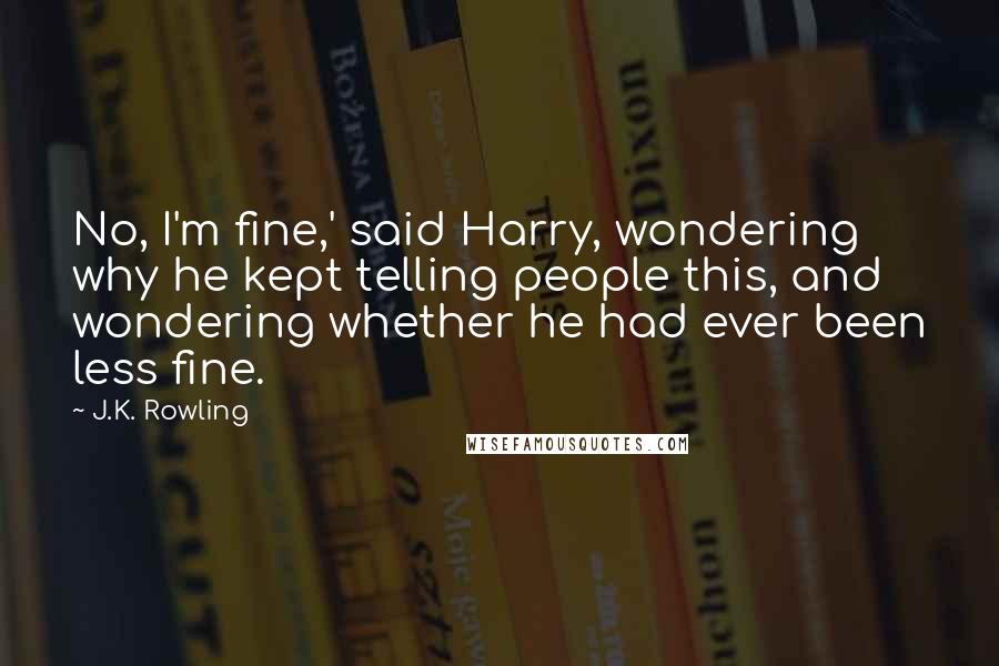 J.K. Rowling Quotes: No, I'm fine,' said Harry, wondering why he kept telling people this, and wondering whether he had ever been less fine.