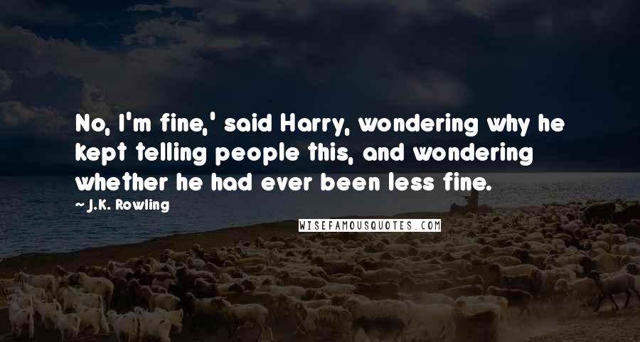 J.K. Rowling Quotes: No, I'm fine,' said Harry, wondering why he kept telling people this, and wondering whether he had ever been less fine.