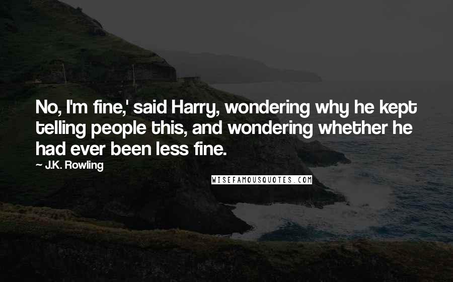 J.K. Rowling Quotes: No, I'm fine,' said Harry, wondering why he kept telling people this, and wondering whether he had ever been less fine.