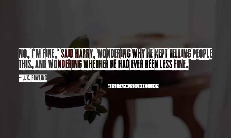 J.K. Rowling Quotes: No, I'm fine,' said Harry, wondering why he kept telling people this, and wondering whether he had ever been less fine.