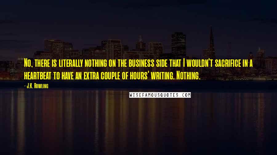 J.K. Rowling Quotes: No, there is literally nothing on the business side that I wouldn't sacrifice in a heartbeat to have an extra couple of hours' writing. Nothing.