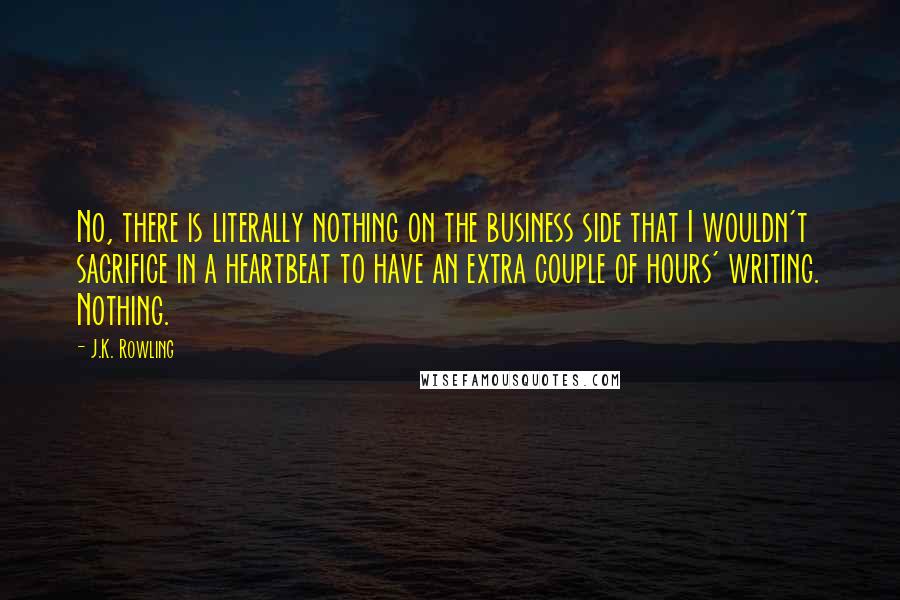 J.K. Rowling Quotes: No, there is literally nothing on the business side that I wouldn't sacrifice in a heartbeat to have an extra couple of hours' writing. Nothing.