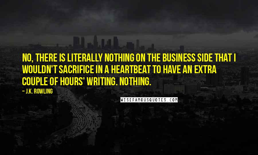 J.K. Rowling Quotes: No, there is literally nothing on the business side that I wouldn't sacrifice in a heartbeat to have an extra couple of hours' writing. Nothing.