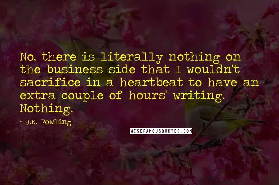 J.K. Rowling Quotes: No, there is literally nothing on the business side that I wouldn't sacrifice in a heartbeat to have an extra couple of hours' writing. Nothing.