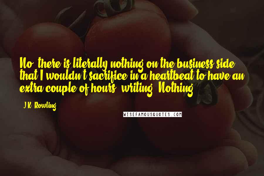 J.K. Rowling Quotes: No, there is literally nothing on the business side that I wouldn't sacrifice in a heartbeat to have an extra couple of hours' writing. Nothing.