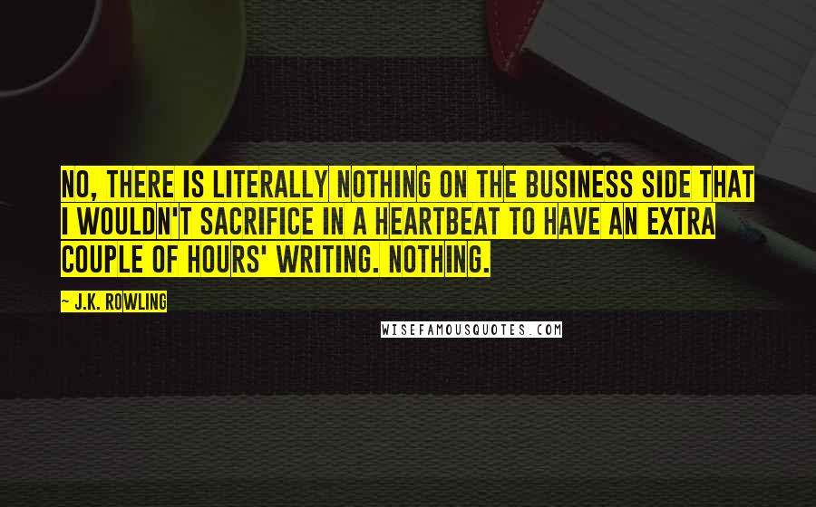 J.K. Rowling Quotes: No, there is literally nothing on the business side that I wouldn't sacrifice in a heartbeat to have an extra couple of hours' writing. Nothing.