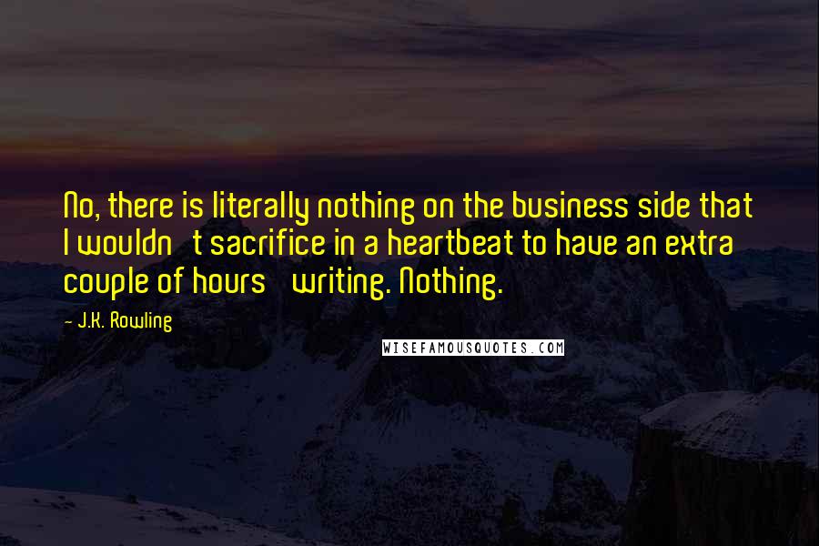 J.K. Rowling Quotes: No, there is literally nothing on the business side that I wouldn't sacrifice in a heartbeat to have an extra couple of hours' writing. Nothing.