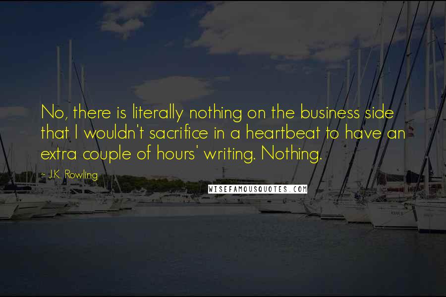 J.K. Rowling Quotes: No, there is literally nothing on the business side that I wouldn't sacrifice in a heartbeat to have an extra couple of hours' writing. Nothing.