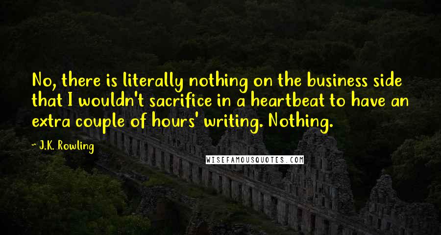 J.K. Rowling Quotes: No, there is literally nothing on the business side that I wouldn't sacrifice in a heartbeat to have an extra couple of hours' writing. Nothing.