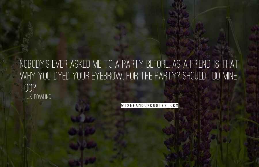 J.K. Rowling Quotes: Nobody's ever asked me to a party before, as a friend. Is that why you dyed your eyebrow, for the party? Should I do mine too?