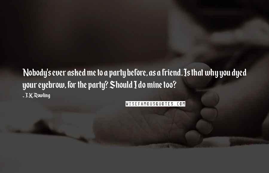 J.K. Rowling Quotes: Nobody's ever asked me to a party before, as a friend. Is that why you dyed your eyebrow, for the party? Should I do mine too?