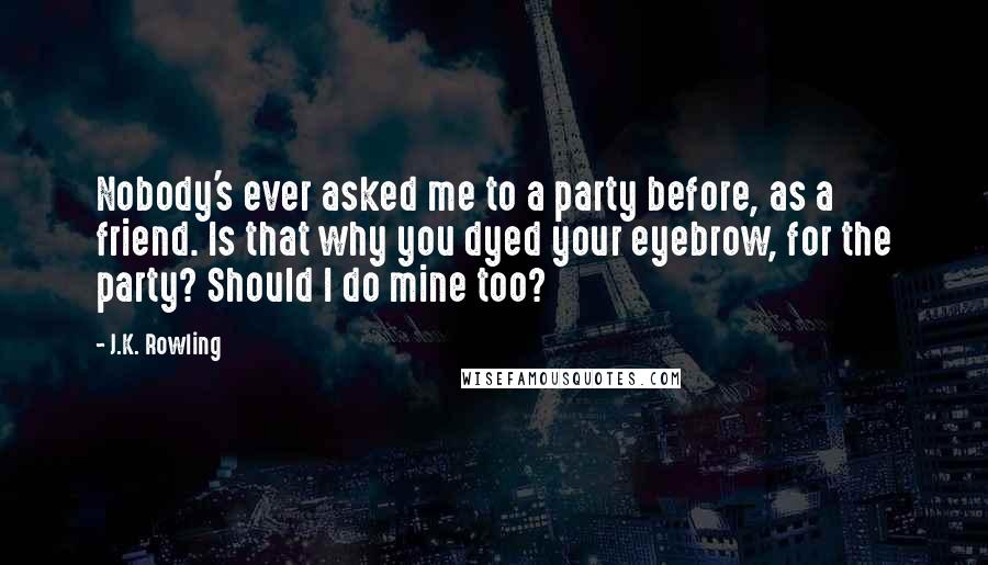 J.K. Rowling Quotes: Nobody's ever asked me to a party before, as a friend. Is that why you dyed your eyebrow, for the party? Should I do mine too?