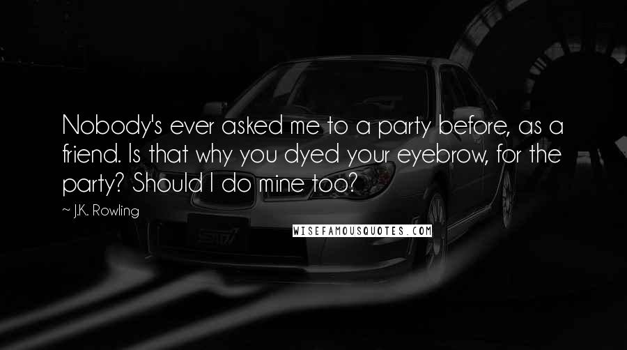 J.K. Rowling Quotes: Nobody's ever asked me to a party before, as a friend. Is that why you dyed your eyebrow, for the party? Should I do mine too?