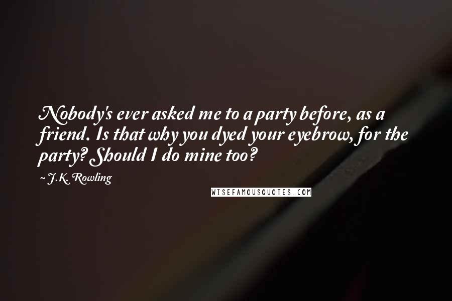 J.K. Rowling Quotes: Nobody's ever asked me to a party before, as a friend. Is that why you dyed your eyebrow, for the party? Should I do mine too?