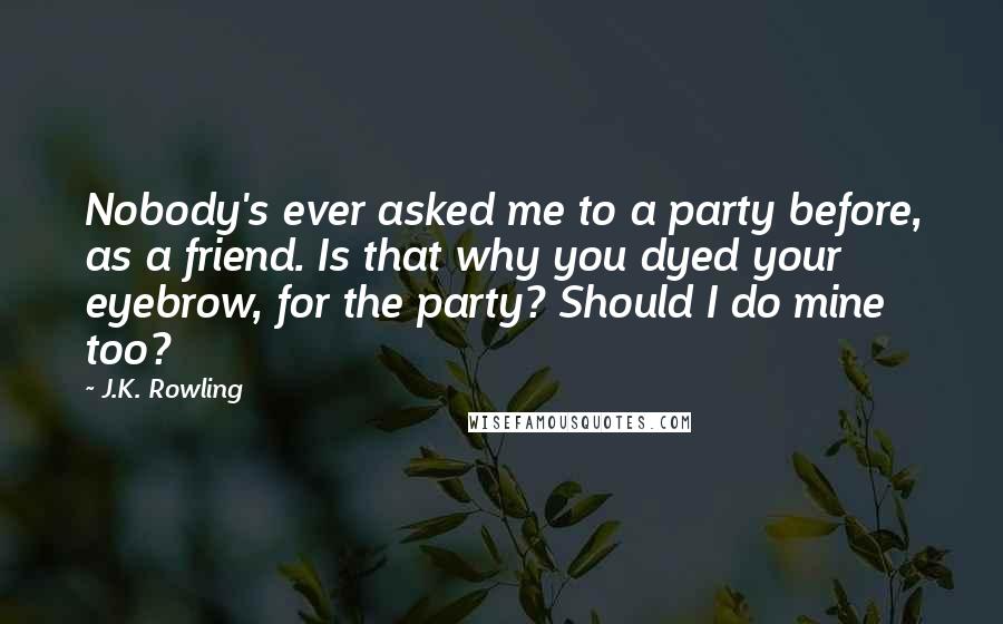 J.K. Rowling Quotes: Nobody's ever asked me to a party before, as a friend. Is that why you dyed your eyebrow, for the party? Should I do mine too?