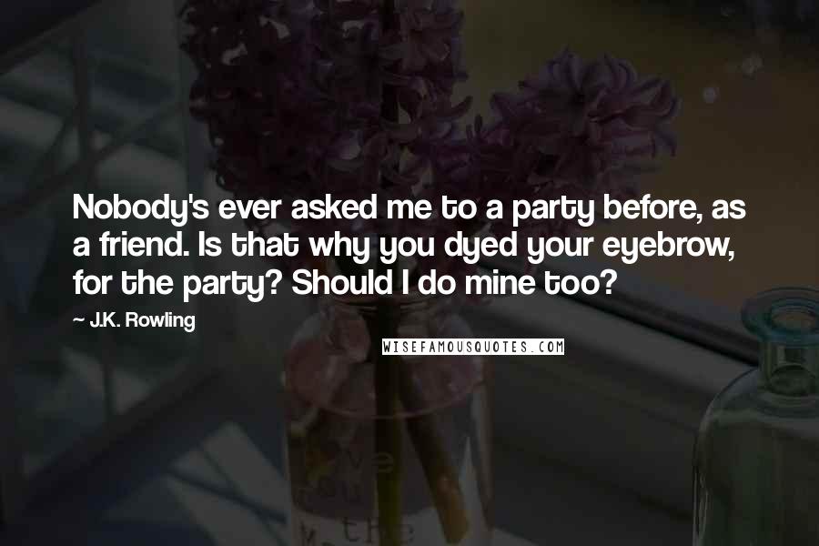 J.K. Rowling Quotes: Nobody's ever asked me to a party before, as a friend. Is that why you dyed your eyebrow, for the party? Should I do mine too?