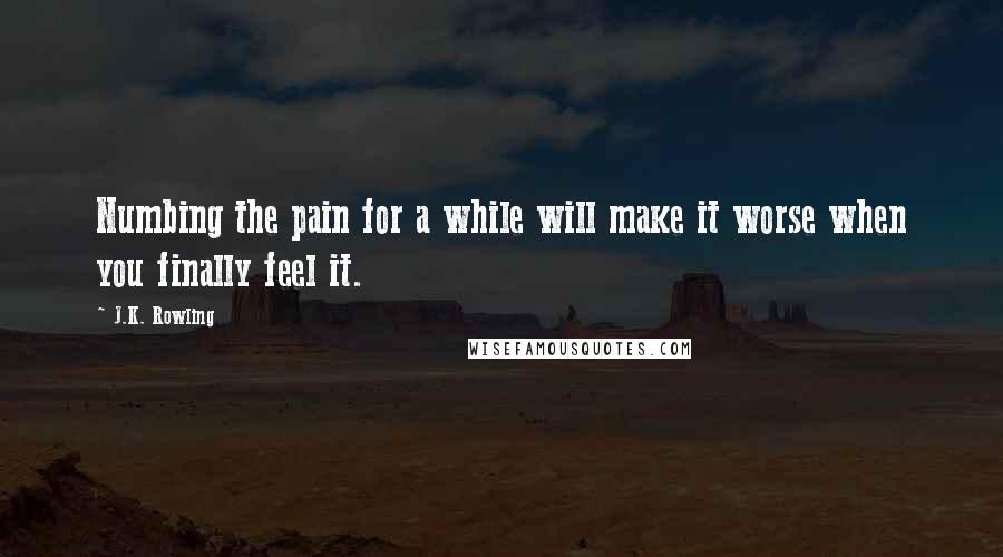 J.K. Rowling Quotes: Numbing the pain for a while will make it worse when you finally feel it.