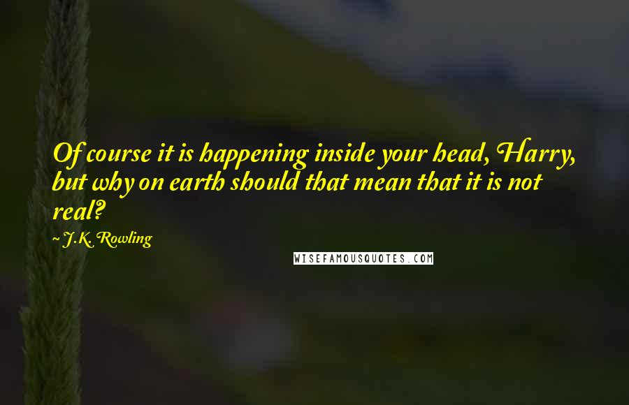 J.K. Rowling Quotes: Of course it is happening inside your head, Harry, but why on earth should that mean that it is not real?