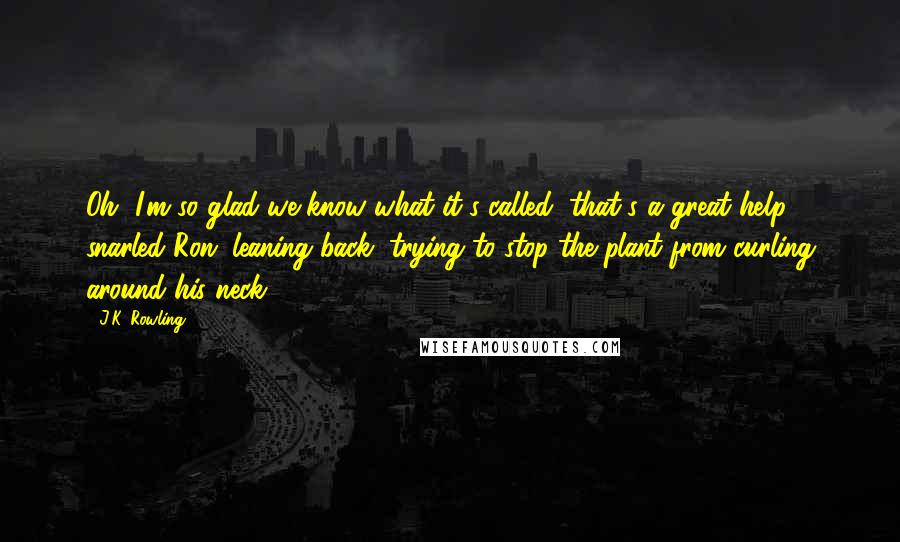 J.K. Rowling Quotes: Oh, I'm so glad we know what it's called, that's a great help, snarled Ron, leaning back, trying to stop the plant from curling around his neck.