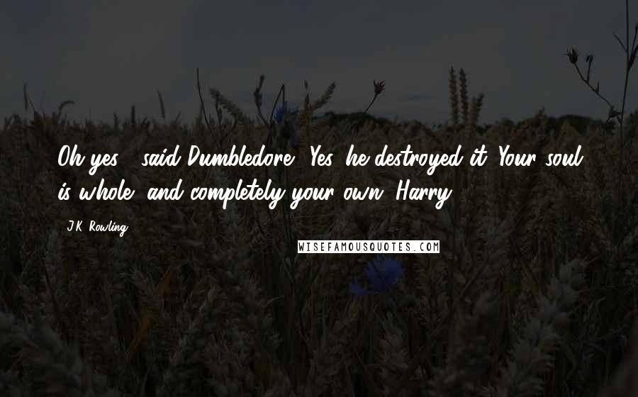 J.K. Rowling Quotes: Oh yes!" said Dumbledore. "Yes, he destroyed it. Your soul is whole, and completely your own, Harry.