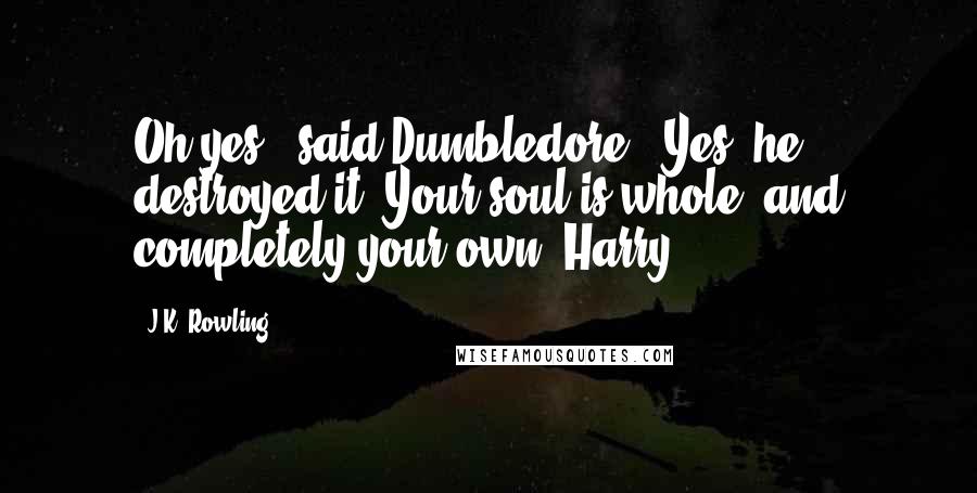 J.K. Rowling Quotes: Oh yes!" said Dumbledore. "Yes, he destroyed it. Your soul is whole, and completely your own, Harry.