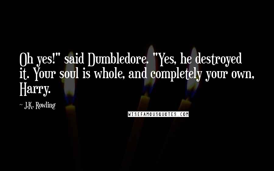 J.K. Rowling Quotes: Oh yes!" said Dumbledore. "Yes, he destroyed it. Your soul is whole, and completely your own, Harry.