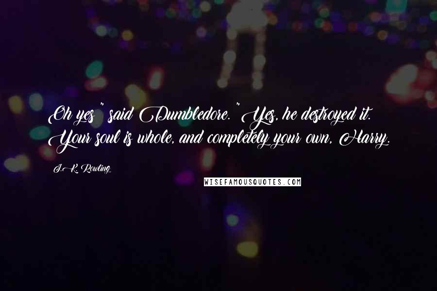 J.K. Rowling Quotes: Oh yes!" said Dumbledore. "Yes, he destroyed it. Your soul is whole, and completely your own, Harry.