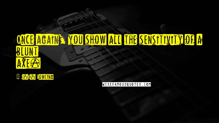 J.K. Rowling Quotes: Once again, you show all the sensitivity of a blunt axe.