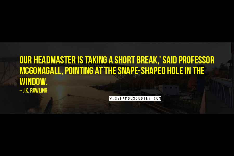 J.K. Rowling Quotes: Our Headmaster is taking a short break,' said Professor McGonagall, pointing at the Snape-shaped hole in the window.