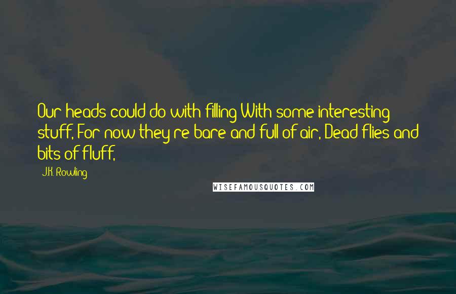 J.K. Rowling Quotes: Our heads could do with filling With some interesting stuff, For now they're bare and full of air, Dead flies and bits of fluff,