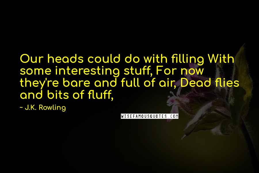 J.K. Rowling Quotes: Our heads could do with filling With some interesting stuff, For now they're bare and full of air, Dead flies and bits of fluff,