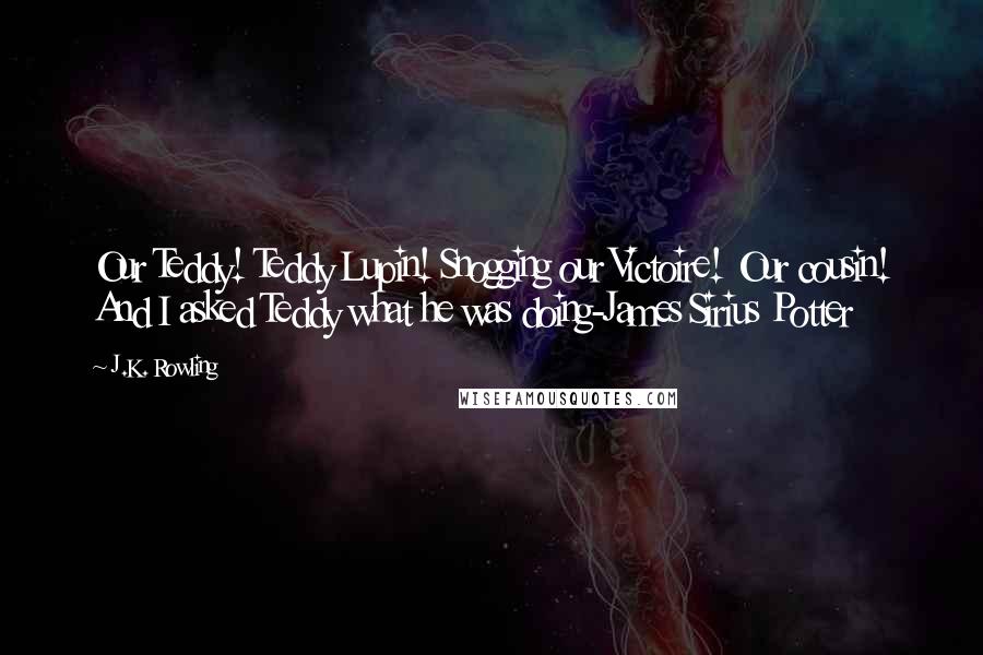 J.K. Rowling Quotes: Our Teddy! Teddy Lupin! Snogging our Victoire! Our cousin! And I asked Teddy what he was doing-James Sirius Potter