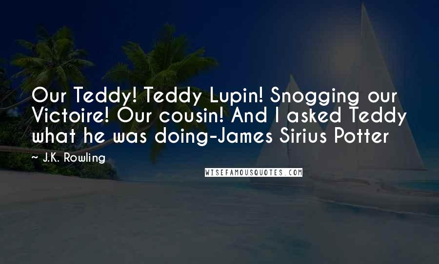J.K. Rowling Quotes: Our Teddy! Teddy Lupin! Snogging our Victoire! Our cousin! And I asked Teddy what he was doing-James Sirius Potter