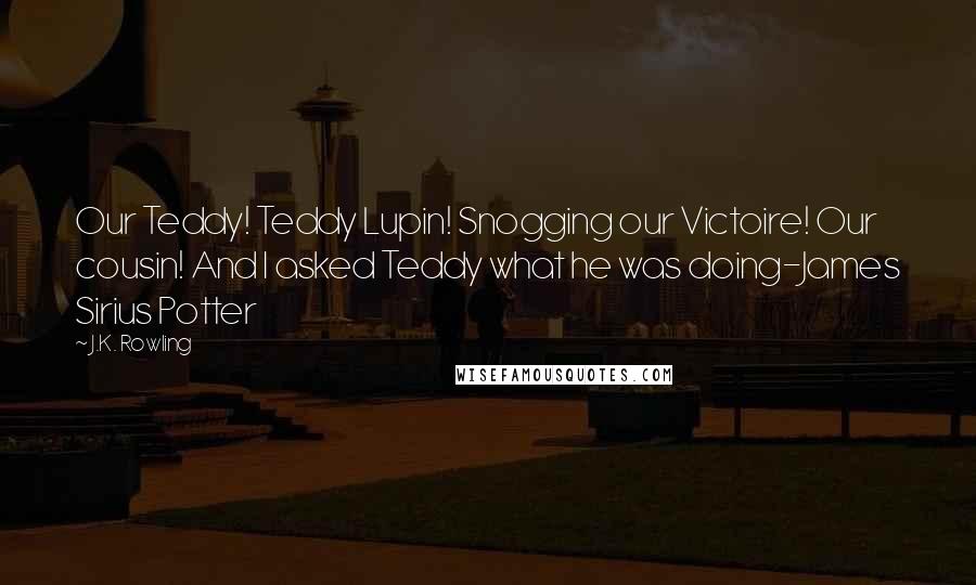 J.K. Rowling Quotes: Our Teddy! Teddy Lupin! Snogging our Victoire! Our cousin! And I asked Teddy what he was doing-James Sirius Potter