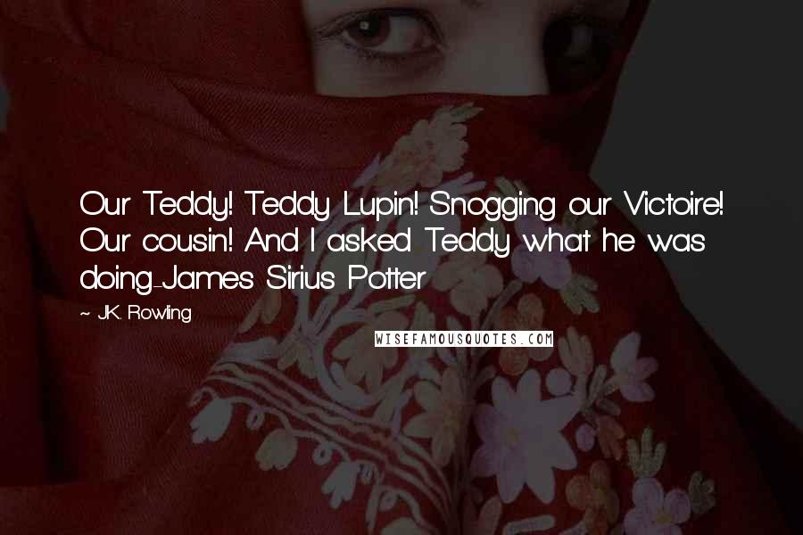 J.K. Rowling Quotes: Our Teddy! Teddy Lupin! Snogging our Victoire! Our cousin! And I asked Teddy what he was doing-James Sirius Potter