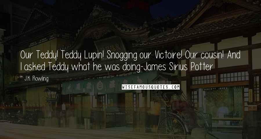 J.K. Rowling Quotes: Our Teddy! Teddy Lupin! Snogging our Victoire! Our cousin! And I asked Teddy what he was doing-James Sirius Potter