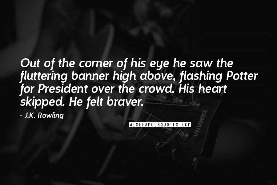 J.K. Rowling Quotes: Out of the corner of his eye he saw the fluttering banner high above, flashing Potter for President over the crowd. His heart skipped. He felt braver.