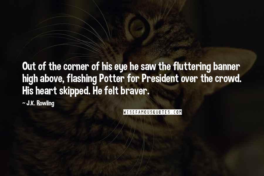 J.K. Rowling Quotes: Out of the corner of his eye he saw the fluttering banner high above, flashing Potter for President over the crowd. His heart skipped. He felt braver.