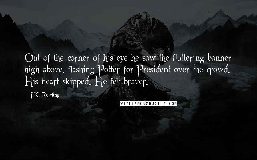 J.K. Rowling Quotes: Out of the corner of his eye he saw the fluttering banner high above, flashing Potter for President over the crowd. His heart skipped. He felt braver.