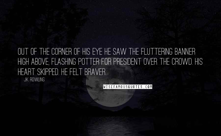 J.K. Rowling Quotes: Out of the corner of his eye he saw the fluttering banner high above, flashing Potter for President over the crowd. His heart skipped. He felt braver.