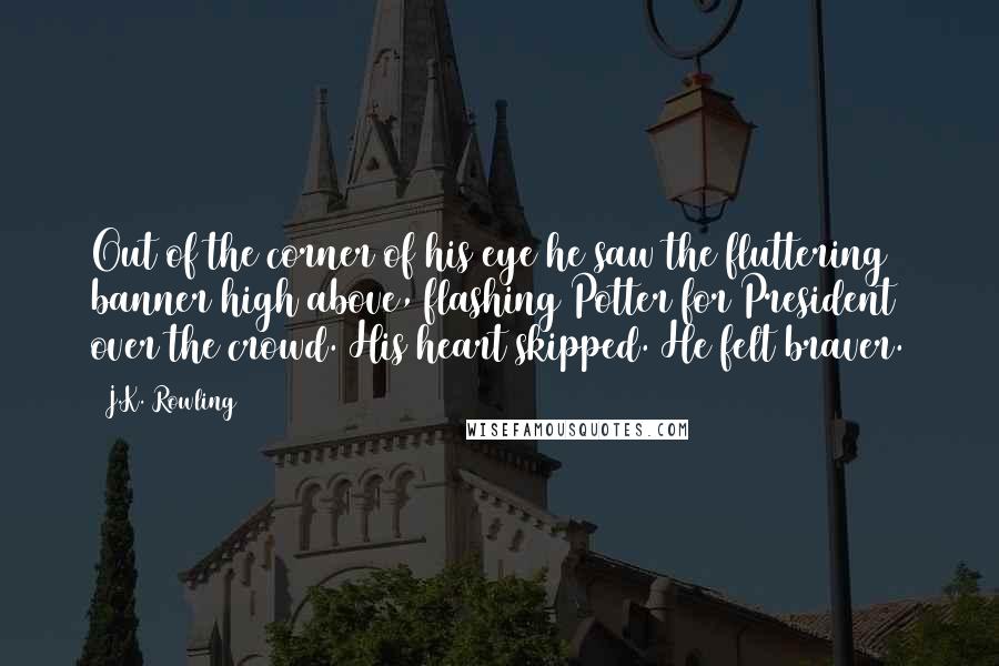 J.K. Rowling Quotes: Out of the corner of his eye he saw the fluttering banner high above, flashing Potter for President over the crowd. His heart skipped. He felt braver.