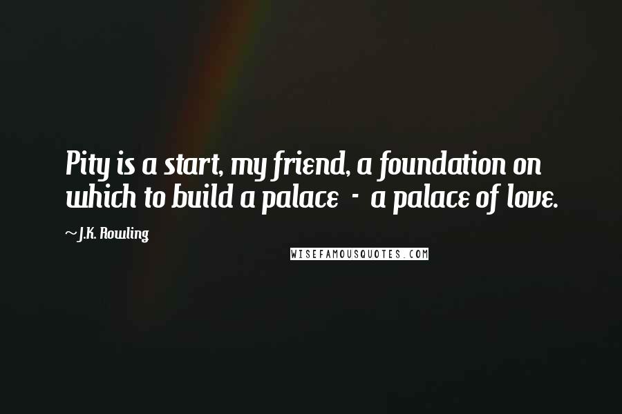 J.K. Rowling Quotes: Pity is a start, my friend, a foundation on which to build a palace  -  a palace of love.